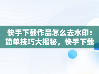 快手下载作品怎么去水印：简单技巧大揭秘，快手下载作品怎么去水印视频 