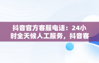 抖音官方客服电话：24小时全天候人工服务，抖音客服电话24小时人工服务热线多少 