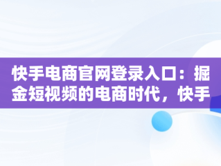 快手电商官网登录入口：掘金短视频的电商时代，快手电商官网登录入口网页版 