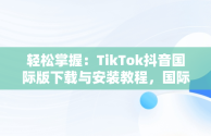 轻松掌握：TikTok抖音国际版下载与安装教程，国际版抖音tiktok怎么下载安装 