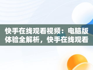 快手在线观看视频：电脑版体验全解析，快手在线观看87881578421580942656830.279.44766218 