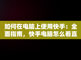 如何在电脑上使用快手：全面指南，快手电脑怎么看直播 