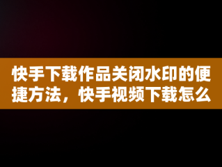 快手下载作品关闭水印的便捷方法，快手视频下载怎么关闭水印 