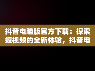 抖音电脑版官方下载：探索短视频的全新体验，抖音电脑版官方下载免费下载 