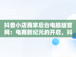 抖音小店商家后台电脑版官网：电商新纪元的开启，抖音小店电脑版网址 
