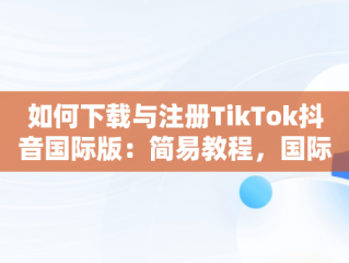 如何下载与注册TikTok抖音国际版：简易教程，国际版抖音tiktok下载安装教程 无需root 