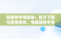 探索快手电脑版：官方下载与使用体验，电脑版快手官网下载最新版本 