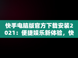 快手电脑版官方下载安装2021：便捷娱乐新体验，快手电脑版官方下载安装 