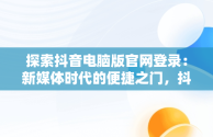 探索抖音电脑版官网登录：新媒体时代的便捷之门，抖音电脑官方网站登录 