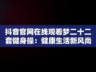 抖音官网在线观看梦二十二套健身操：健康生活新风尚，梦二十套健身操第十二节 
