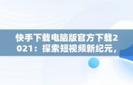 快手下载电脑版官方下载2021：探索短视频新纪元，快手下载安装电脑版 