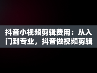 抖音小视频剪辑费用：从入门到专业，抖音做视频剪辑大概多少钱一个月 