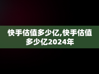 快手估值多少亿,快手估值多少亿2024年
