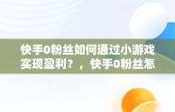 快手0粉丝如何通过小游戏实现盈利？，快手0粉丝怎么玩 