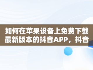 如何在苹果设备上免费下载最新版本的抖音APP，抖音. 免费 下载苹果版 