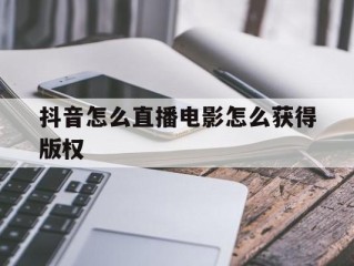抖音怎么直播电影怎么获得版权(抖音直播看电影怎么获得版权)