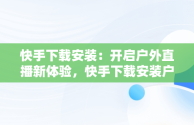 快手下载安装：开启户外直播新体验，快手下载安装户外直播软件 