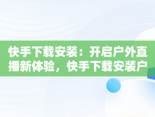 快手下载安装：开启户外直播新体验，快手下载安装户外直播软件 