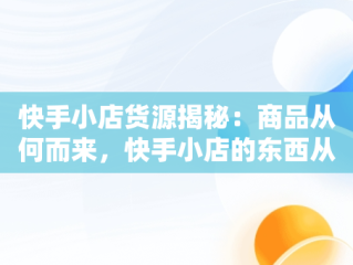 快手小店货源揭秘：商品从何而来，快手小店的东西从哪进货 