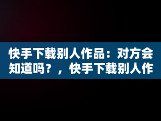 快手下载别人作品：对方会知道吗？，快手下载别人作品会不会有提醒 