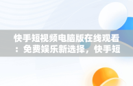 快手短视频电脑版在线观看：免费娱乐新选择，快手短视频电脑版在线观看免费视频 