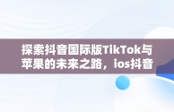 探索抖音国际版TikTok与苹果的未来之路，ios抖音国际版 tiktok 