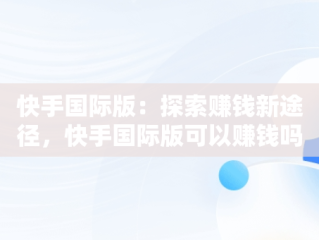 快手国际版：探索赚钱新途径，快手国际版可以赚钱吗安全吗 