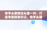 快手头像情侣头像一对：打造专属甜蜜印记，快手头像 情侣头像 