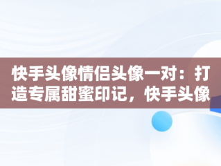 快手头像情侣头像一对：打造专属甜蜜印记，快手头像 情侣头像 