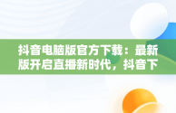 抖音电脑版官方下载：最新版开启直播新时代，抖音下载电脑版官方下载最新版可以开直播嘛 