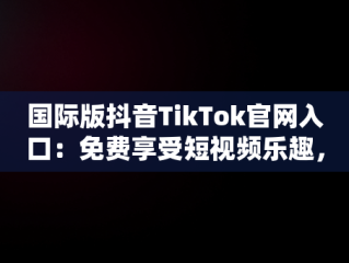 国际版抖音TikTok官网入口：免费享受短视频乐趣，抖音国际版 tiktok官网 