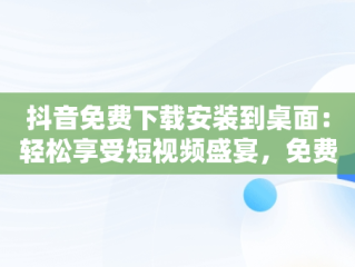 抖音免费下载安装到桌面：轻松享受短视频盛宴，免费下载抖音2020最新版本到桌面 