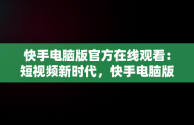 快手电脑版官方在线观看：短视频新时代，快手电脑版可以看视频吗 