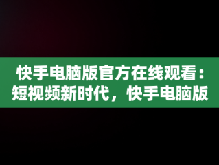 快手电脑版官方在线观看：短视频新时代，快手电脑版可以看视频吗 