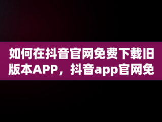 如何在抖音官网免费下载旧版本APP，抖音app官网免费下载旧版本大全 
