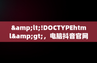 &lt;!DOCTYPEhtml&gt;，电脑抖音官网为什么打不开 