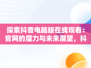 探索抖音电脑版在线观看：官网的魔力与未来展望，抖音电脑版在线使用 
