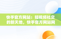 快手官方网站：短视频社交的新天地，快手官方网站网址 