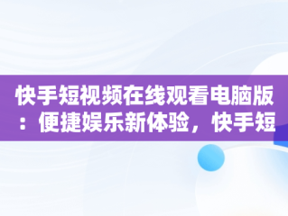快手短视频在线观看电脑版：便捷娱乐新体验，快手短视频怎么在电脑上看 