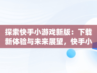 探索快手小游戏新版：下载新体验与未来展望，快手小游戏app最新版 