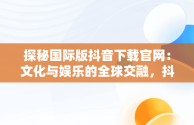 探秘国际版抖音下载官网：文化与娱乐的全球交融，抖音国际版下载网址 