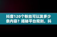 抖音120个粉丝可以发多少条内容？揭秘平台规则，抖音120个粉丝可以发几条作品 