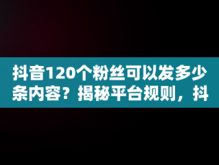抖音120个粉丝可以发多少条内容？揭秘平台规则，抖音120个粉丝可以发几条作品 