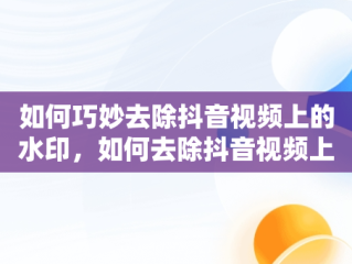 如何巧妙去除抖音视频上的水印，如何去除抖音视频上的水印和文字 