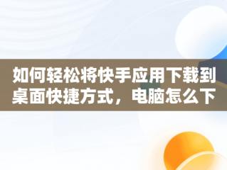 如何轻松将快手应用下载到桌面快捷方式，电脑怎么下载快手到桌面 