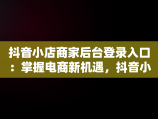 抖音小店商家后台登录入口：掌握电商新机遇，抖音小店商家版登录入口 