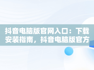 抖音电脑版官网入口：下载安装指南，抖音电脑版官方网址 