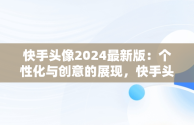 快手头像2024最新版：个性化与创意的展现，快手头像2024最新版女生 