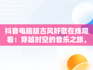 抖音电脑版古风好歌在线观看：穿越时空的音乐之旅，抖音电脑版在线观看古风好歌曲视频 