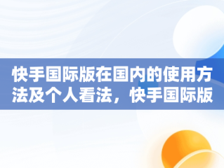 快手国际版在国内的使用方法及个人看法，快手国际版是什么意思 
